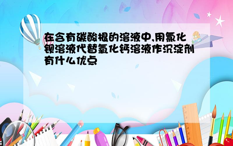 在含有碳酸根的溶液中,用氯化钡溶液代替氧化钙溶液作沉淀剂有什么优点