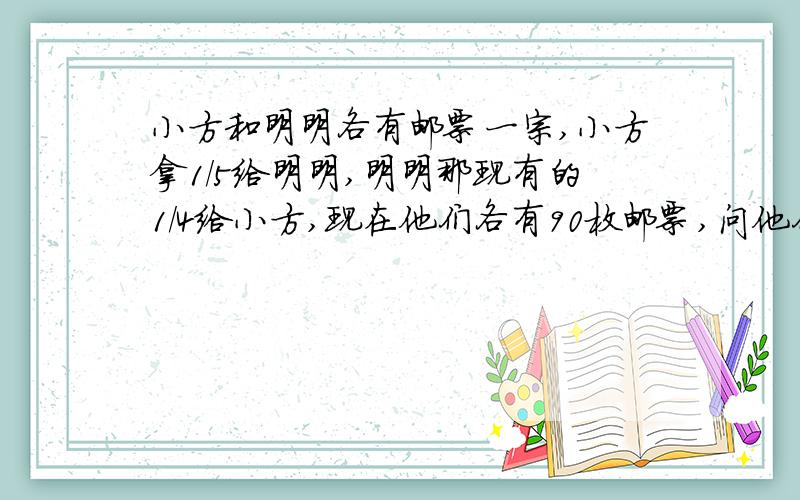 小方和明明各有邮票一宗,小方拿1/5给明明,明明那现有的1/4给小方,现在他们各有90枚邮票,问他们原来各有邮票多少枚?