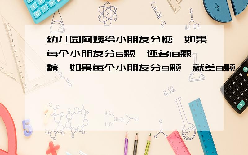 幼儿园阿姨给小朋友分糖,如果每个小朋友分6颗,还多18颗糖,如果每个小朋友分9颗,就差8颗