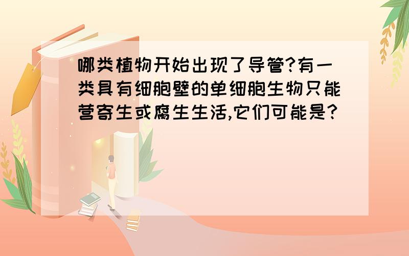 哪类植物开始出现了导管?有一类具有细胞壁的单细胞生物只能营寄生或腐生生活,它们可能是?