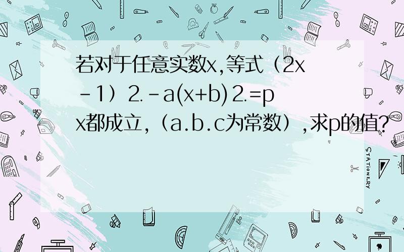 若对于任意实数x,等式（2x-1）⒉-a(x+b)⒉=px都成立,（a.b.c为常数）,求p的值?