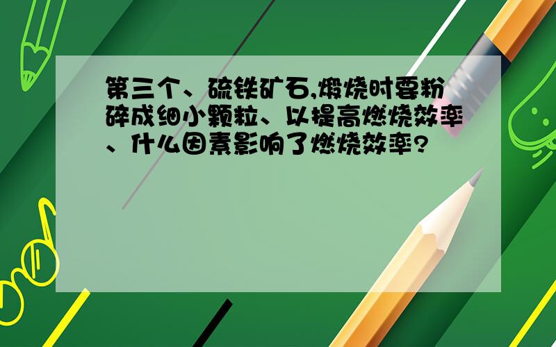 第三个、硫铁矿石,煅烧时要粉碎成细小颗粒、以提高燃烧效率、什么因素影响了燃烧效率?