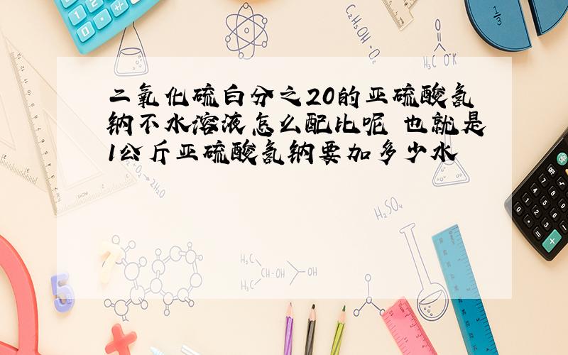 二氧化硫白分之20的亚硫酸氢钠不水溶液怎么配比呢 也就是1公斤亚硫酸氢钠要加多少水