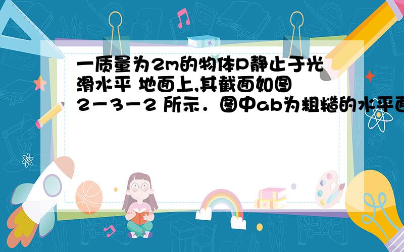 一质量为2m的物体P静止于光滑水平 地面上,其截面如图 2－3－2 所示．图中ab为粗糙的水平面,长度为 L；