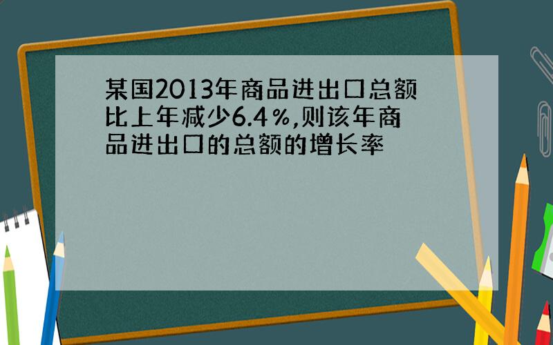 某国2013年商品进出口总额比上年减少6.4％,则该年商品进出口的总额的增长率