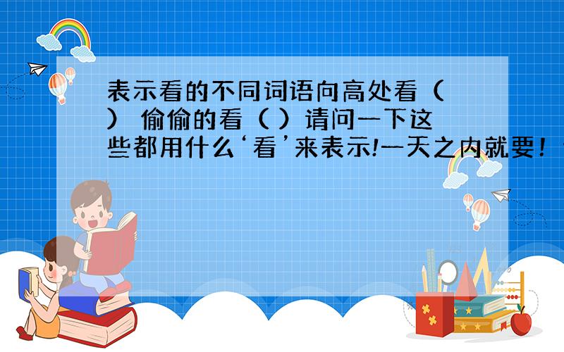 表示看的不同词语向高处看（ ） 偷偷的看（ ）请问一下这些都用什么‘看’来表示!一天之内就要！谢谢你的快速回答！可是这也