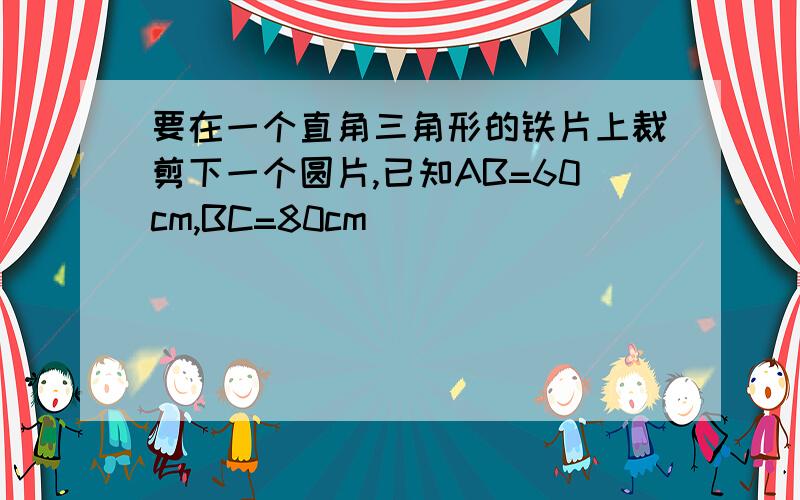 要在一个直角三角形的铁片上裁剪下一个圆片,已知AB=60cm,BC=80cm