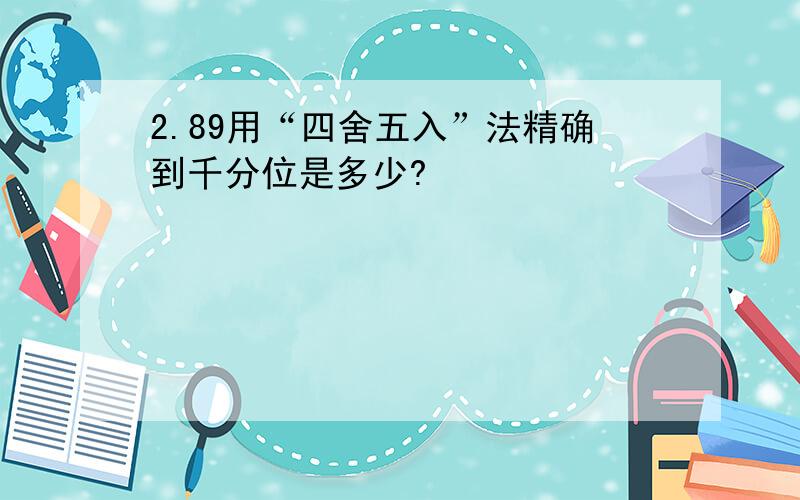 2.89用“四舍五入”法精确到千分位是多少?