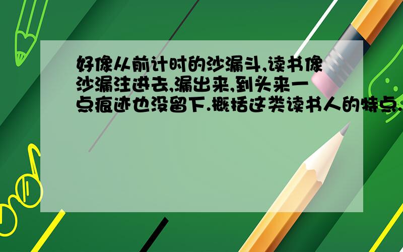 好像从前计时的沙漏斗,读书像沙漏注进去,漏出来,到头来一点痕迹也没留下.概括这类读书人的特点.