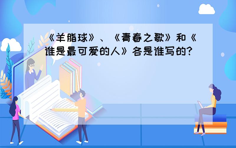 《羊脂球》、《青春之歌》和《谁是最可爱的人》各是谁写的?