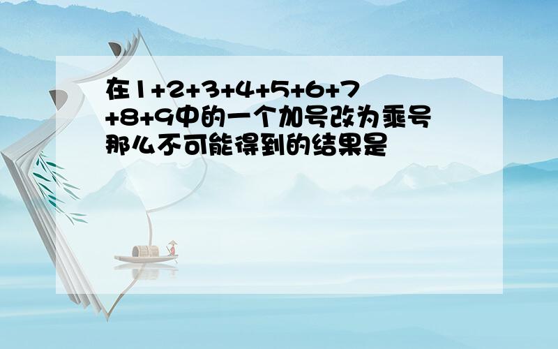 在1+2+3+4+5+6+7+8+9中的一个加号改为乘号那么不可能得到的结果是