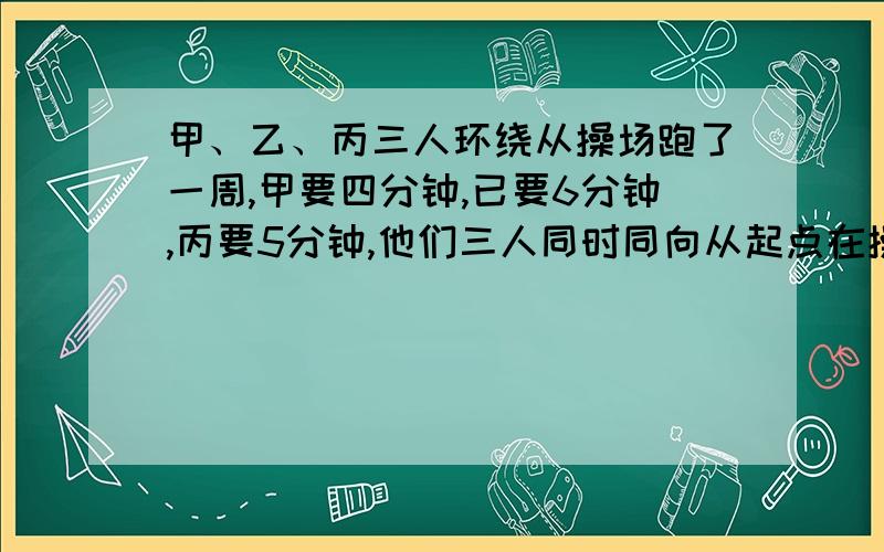 甲、乙、丙三人环绕从操场跑了一周,甲要四分钟,已要6分钟,丙要5分钟,他们三人同时同向从起点在操场跑步,至少要多少分钟他