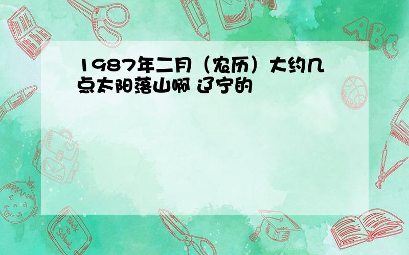 1987年二月（农历）大约几点太阳落山啊 辽宁的