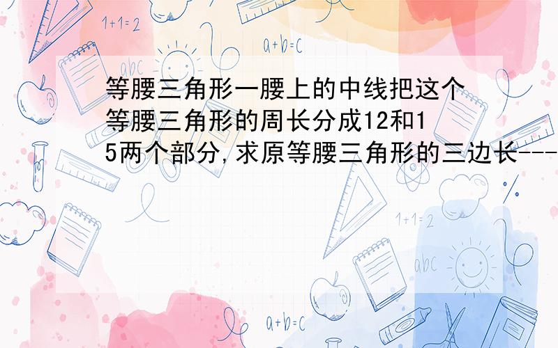 等腰三角形一腰上的中线把这个等腰三角形的周长分成12和15两个部分,求原等腰三角形的三边长-----