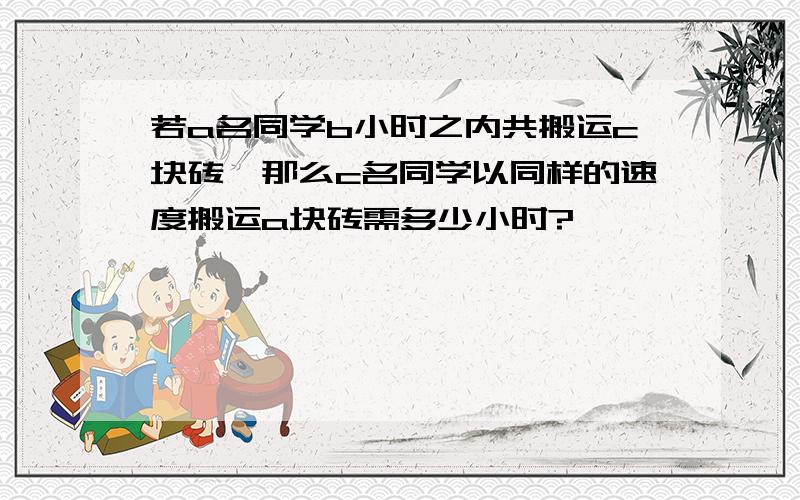 若a名同学b小时之内共搬运c块砖,那么c名同学以同样的速度搬运a块砖需多少小时?