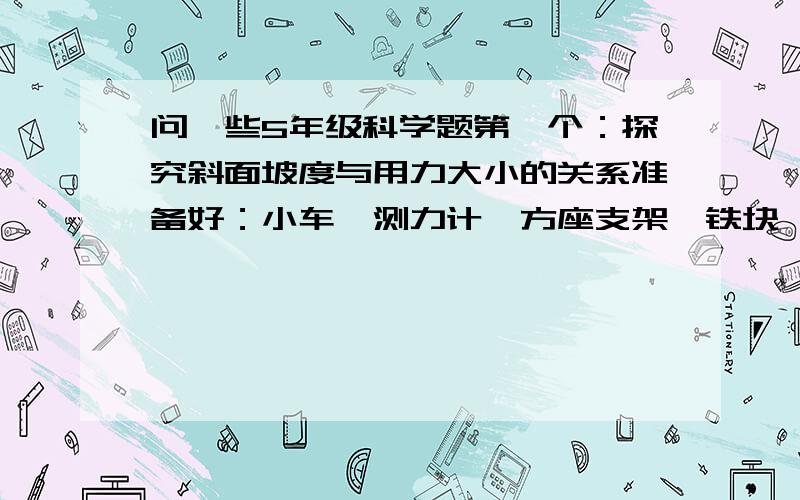 问一些5年级科学题第一个：探究斜面坡度与用力大小的关系准备好：小车、测力计、方座支架、铁块、30厘米、60厘米、90厘米