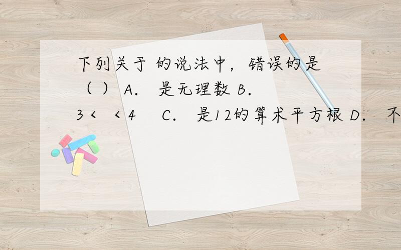 下列关于 的说法中，错误的是（ ） A． 是无理数 B．3＜ ＜4　 C． 是12的算术平方根 D． 不能再化简