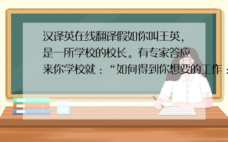 汉译英在线翻译假如你叫王英，是一所学校的校长。有专家答应来你学校就：“如何得到你想要的工作：为题做一场演讲，时间为200