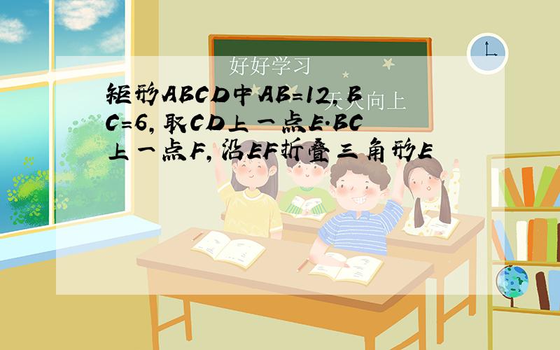 矩形ABCD中AB=12,BC=6,取CD上一点E.BC上一点F,沿EF折叠三角形E