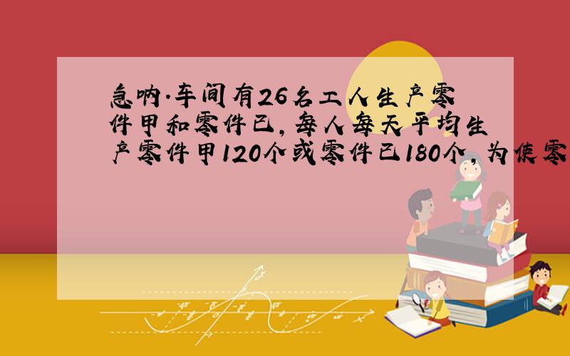 急呐.车间有26名工人生产零件甲和零件已,每人每天平均生产零件甲120个或零件已180个,为使零件甲和零件已按3:2配套