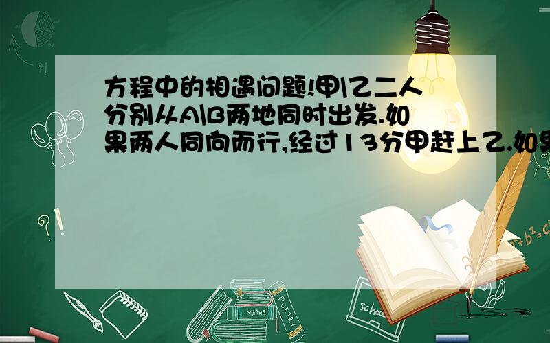 方程中的相遇问题!甲\乙二人分别从A\B两地同时出发.如果两人同向而行,经过13分甲赶上乙.如果两人相向而行,经过3分两