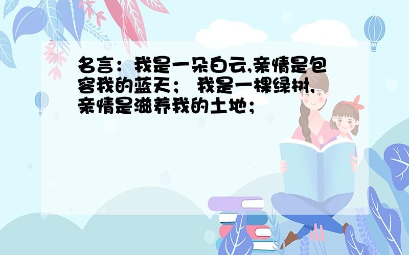 名言：我是一朵白云,亲情是包容我的蓝天； 我是一棵绿树,亲情是滋养我的土地；