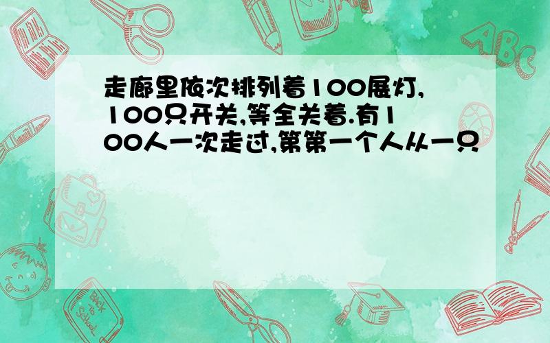 走廊里依次排列着100展灯,100只开关,等全关着.有100人一次走过,第第一个人从一只