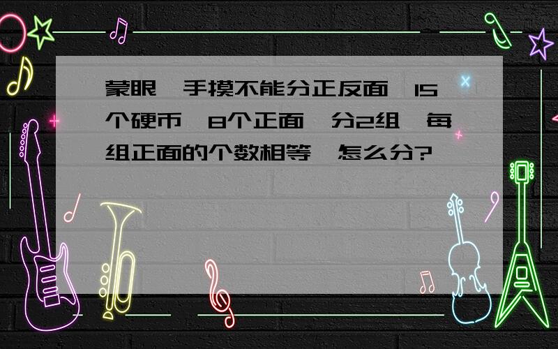 蒙眼,手摸不能分正反面,15个硬币,8个正面,分2组,每组正面的个数相等,怎么分?