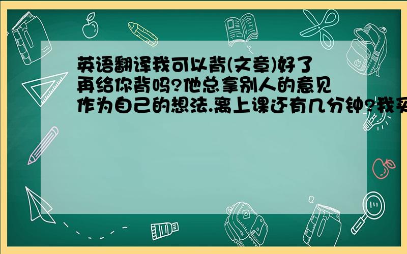 英语翻译我可以背(文章)好了再给你背吗?他总拿别人的意见作为自己的想法.离上课还有几分钟?我买的(书)版本和你的不一样.