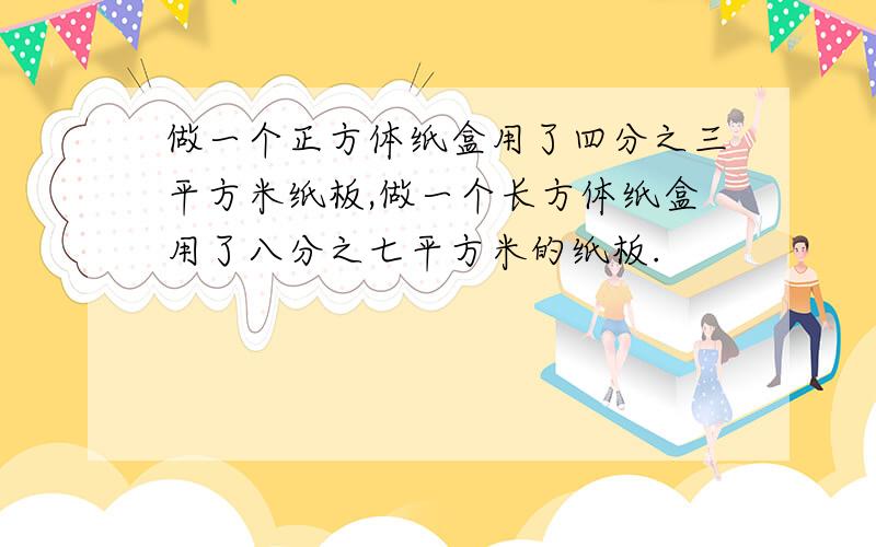 做一个正方体纸盒用了四分之三平方米纸板,做一个长方体纸盒用了八分之七平方米的纸板.