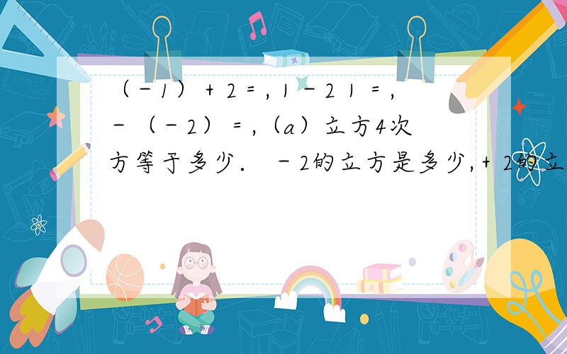 （－1）＋2＝,｜－2｜＝,－（－2）＝,（a）立方4次方等于多少． －2的立方是多少,＋2的立方是?