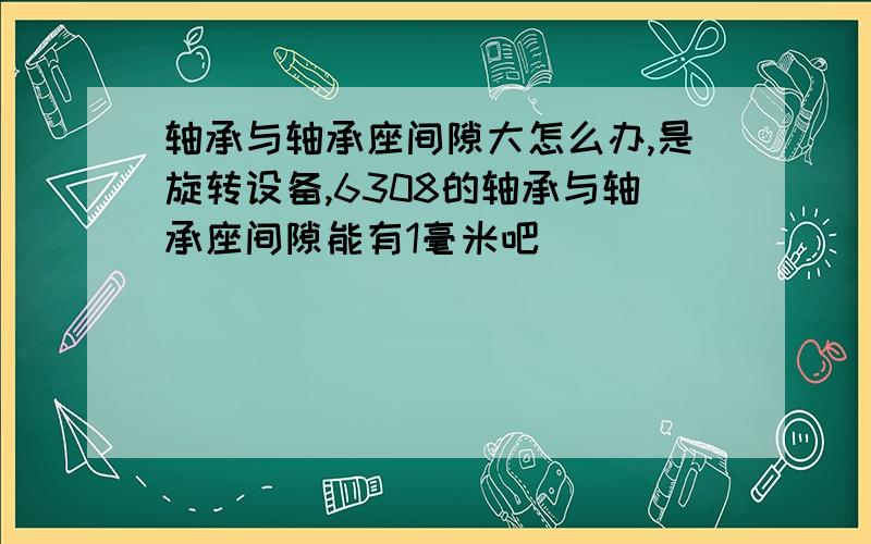 轴承与轴承座间隙大怎么办,是旋转设备,6308的轴承与轴承座间隙能有1毫米吧