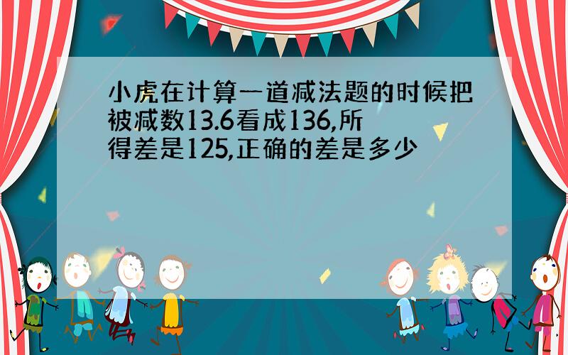 小虎在计算一道减法题的时候把被减数13.6看成136,所得差是125,正确的差是多少