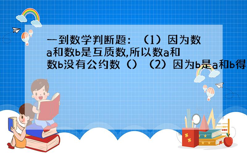 一到数学判断题：（1）因为数a和数b是互质数,所以数a和数b没有公约数（）（2）因为b是a和b得公约数,所以b也是a和b