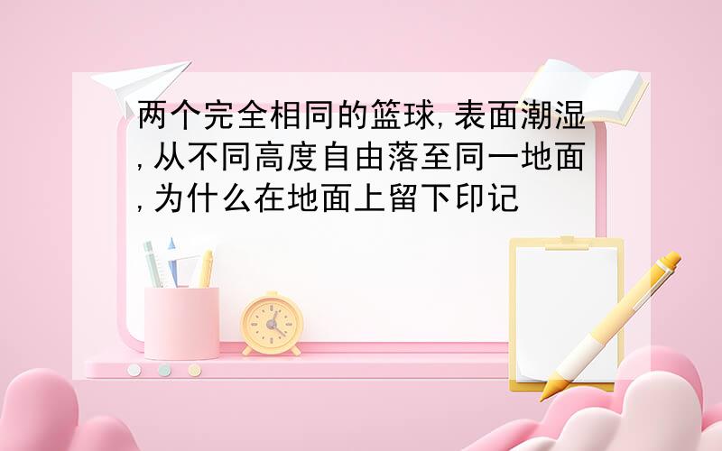 两个完全相同的篮球,表面潮湿,从不同高度自由落至同一地面,为什么在地面上留下印记