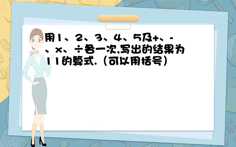 用1、2、3、4、5及+、-、x、÷各一次,写出的结果为11的算式.（可以用括号）