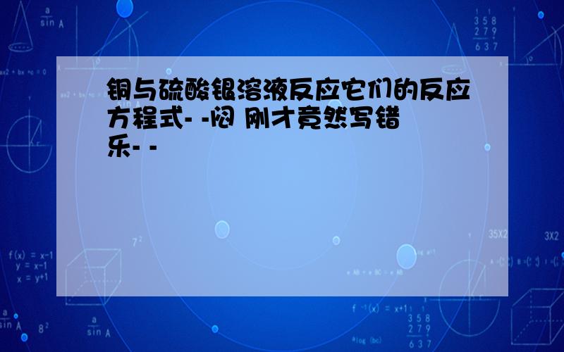 铜与硫酸银溶液反应它们的反应方程式- -闷 刚才竟然写错乐- -