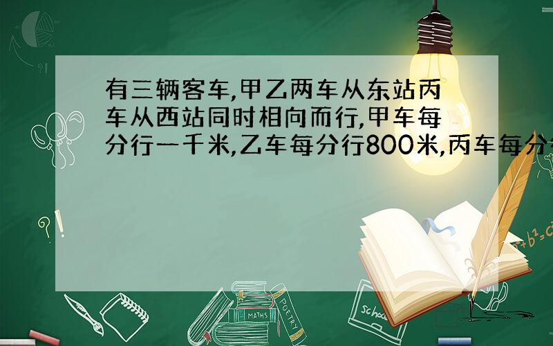 有三辆客车,甲乙两车从东站丙车从西站同时相向而行,甲车每分行一千米,乙车每分行800米,丙车每分行700