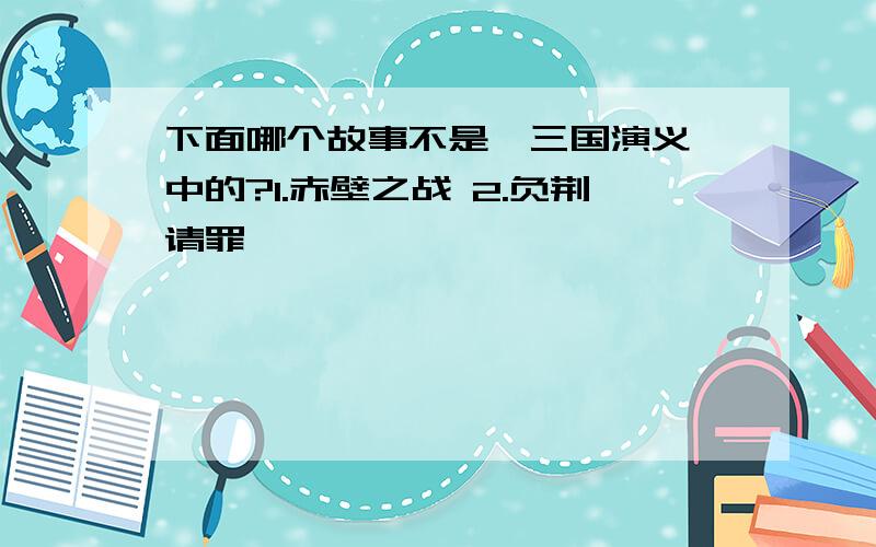 下面哪个故事不是《三国演义》中的?1.赤壁之战 2.负荆请罪