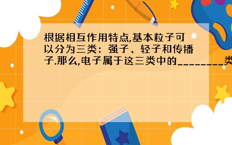 根据相互作用特点,基本粒子可以分为三类：强子、轻子和传播子.那么,电子属于这三类中的________类.