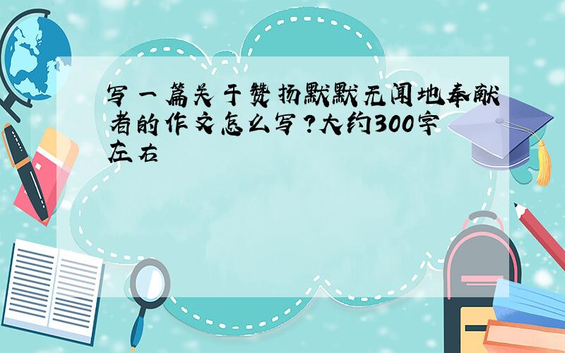 写一篇关于赞扬默默无闻地奉献者的作文怎么写?大约300字左右