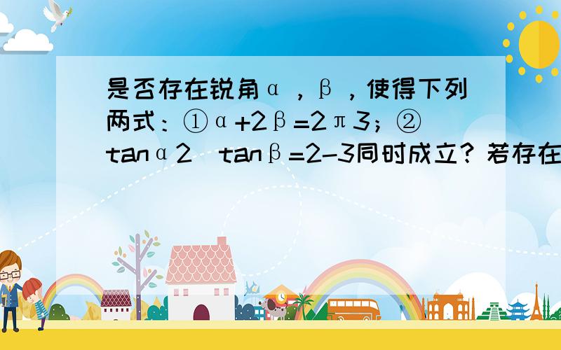 是否存在锐角α，β，使得下列两式：①α+2β=2π3；②tanα2⋅tanβ=2-3同时成立？若存在，求出α和β；若不存