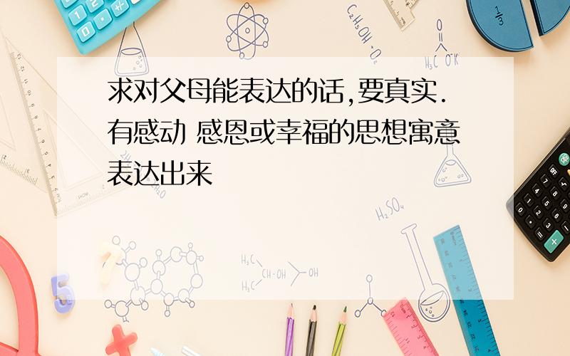 求对父母能表达的话,要真实.有感动 感恩或幸福的思想寓意表达出来