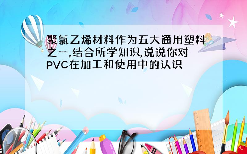 聚氯乙烯材料作为五大通用塑料之一,结合所学知识,说说你对PVC在加工和使用中的认识