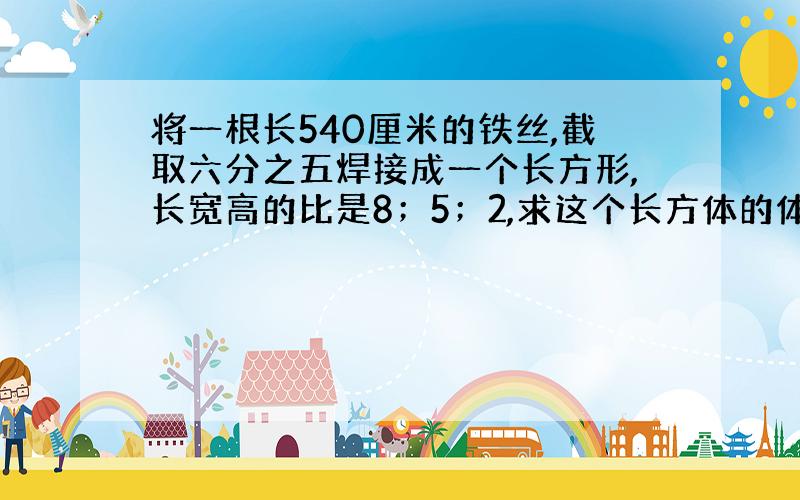 将一根长540厘米的铁丝,截取六分之五焊接成一个长方形,长宽高的比是8；5；2,求这个长方体的体积?