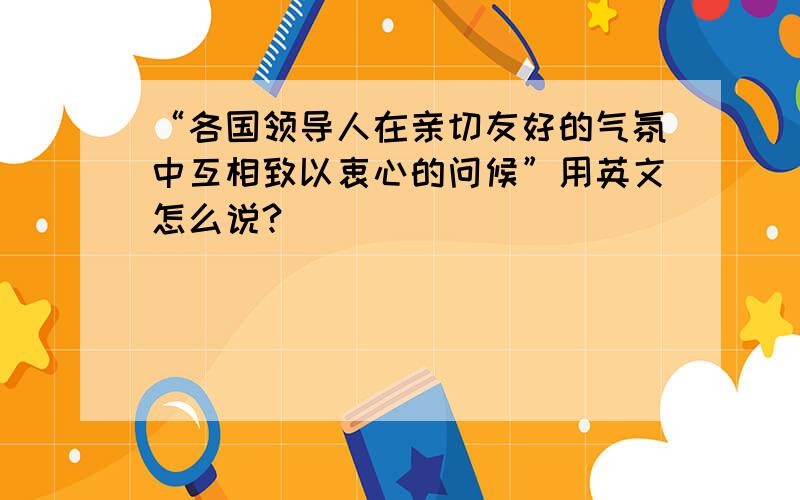 “各国领导人在亲切友好的气氛中互相致以衷心的问候”用英文怎么说?