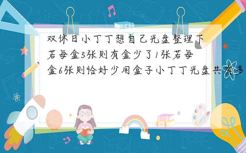 双休日小丁丁想自己光盘整理下若每盒5张则有盒少了1张若每盒6张则恰好少用盒子小丁丁光盘共有多少张?