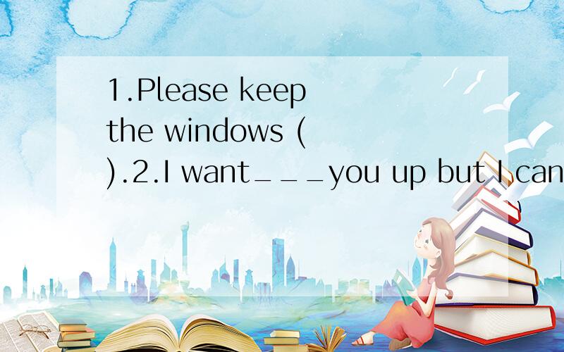 1.Please keep the windows ( ).2.I want___you up but I can't_