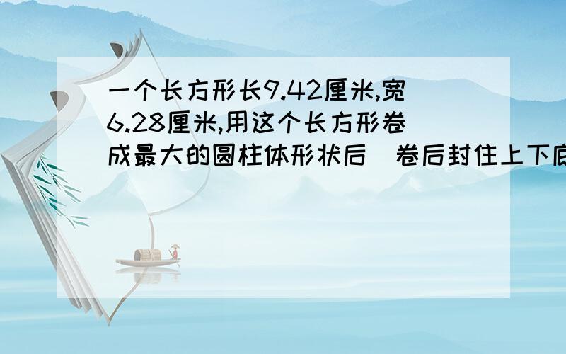 一个长方形长9.42厘米,宽6.28厘米,用这个长方形卷成最大的圆柱体形状后（卷后封住上下底面）.