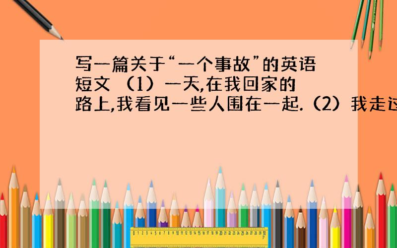 写一篇关于“一个事故”的英语短文 （1）一天,在我回家的路上,我看见一些人围在一起.（2）我走过